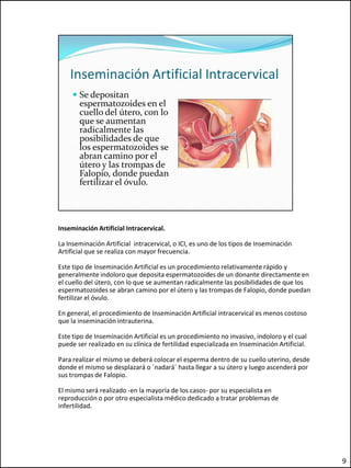Inseminación Artificial Intracervical.

La Inseminación Artificial intracervical, o ICI, es uno de los tipos de Inseminación
Artificial que se realiza con mayor frecuencia.

Este tipo de Inseminación Artificial es un procedimiento relativamente rápido y
generalmente indoloro que deposita espermatozoides de un donante directamente en
el cuello del útero, con lo que se aumentan radicalmente las posibilidades de que los
espermatozoides se abran camino por el útero y las trompas de Falopio, donde puedan
fertilizar el óvulo.

En general, el procedimiento de Inseminación Artificial intracervical es menos costoso
que la inseminación intrauterina.

Este tipo de Inseminación Artificial es un procedimiento no invasivo, indoloro y el cual
puede ser realizado en su clínica de fertilidad especializada en Inseminación Artificial.

Para realizar el mismo se deberá colocar el esperma dentro de su cuello uterino, desde
donde el mismo se desplazará o `nadará´ hasta llegar a su útero y luego ascenderá por
sus trompas de Falopio.

El mismo será realizado -en la mayoría de los casos- por su especialista en
reproducción o por otro especialista médico dedicado a tratar problemas de
infertilidad.




                                                                                            9
 