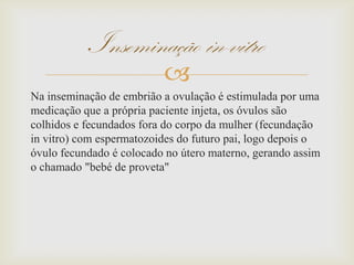 
Na inseminação de embrião a ovulação é estimulada por uma
medicação que a própria paciente injeta, os óvulos são
colhidos e fecundados fora do corpo da mulher (fecundação
in vitro) com espermatozoides do futuro pai, logo depois o
óvulo fecundado é colocado no útero materno, gerando assim
o chamado "bebé de proveta"
Inseminação in-vitro
 