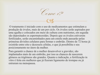 
O tratamento é iniciado com o uso de medicamentos que estimulam a
produção de óvulos, mais de um por ciclo. Os óvulos serão aspirados por
uma agulha e colocados em meio de cultura com nutrientes, em seguida
são depositados os espermatozoides. Depois que os óvulos estiverem
fertilizados, serão encaminhados para um estufa onde passarão pelas
primeiras divisões celulares para formar o embrião. Dentro de 72 horas já
existirão entre oito e dezesseis células, o que já possibilita o seu
posicionamento no útero da mulher.
Para garantir a chance de a mulher desenvolver a gravidez, são
implantados mais de um embrião, por isso as chances de nascerem
gêmeos ou trigêmeos são grandes. Quanto a indicação, a fertilização in
vitro é feita em mulheres que já fizeram ligamento de trompas ou já
entraram na menopausa.
Como é?
 