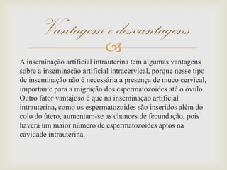 
A inseminação artificial intrauterina tem algumas vantagens
sobre a inseminação artificial intracervical, porque nesse tipo
de inseminação não é necessária a presença de muco cervical,
importante para a migração dos espermatozoides até o óvulo.
Outro fator vantajoso é que na inseminação artificial
intrauterina, como os espermatozoides são inseridos além do
colo do útero, aumentam-se as chances de fecundação, pois
haverá um maior número de espermatozoides aptos na
cavidade intrauterina.
Vantagem e desvantagens
 
