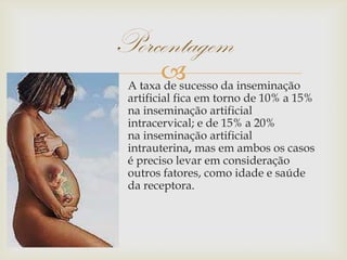 A taxa de sucesso da inseminação
artificial fica em torno de 10% a 15%
na inseminação artificial
intracervical; e de 15% a 20%
na inseminação artificial
intrauterina, mas em ambos os casos
é preciso levar em consideração
outros fatores, como idade e saúde
da receptora.
Porcentagem
 