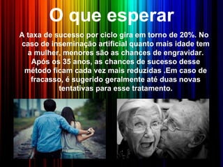 O que esperar
A taxa de sucesso por ciclo gira em torno de 20%. No
caso de inseminação artificial quanto mais idade tem
a mulher, menores são as chances de engravidar.
Após os 35 anos, as chances de sucesso desse
método ficam cada vez mais reduzidas .Em caso de
fracasso, é sugerido geralmente até duas novas
tentativas para esse tratamento.
 