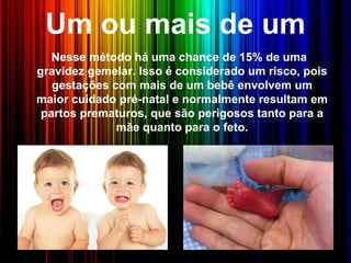 Um ou mais de um
Nesse método há uma chance de 15% de uma
gravidez gemelar. Isso é considerado um risco, pois
gestações com mais de um bebê envolvem um
maior cuidado pré-natal e normalmente resultam em
partos prematuros, que são perigosos tanto para a
mãe quanto para o feto.
 