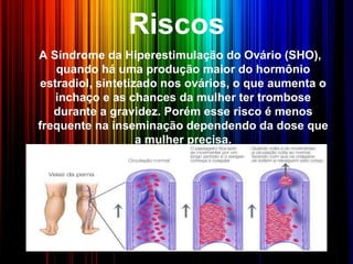 Riscos
A Síndrome da Hiperestimulação do Ovário (SHO),
quando há uma produção maior do hormônio
estradiol, sintetizado nos ovários, o que aumenta o
inchaço e as chances da mulher ter trombose
durante a gravidez. Porém esse risco é menos
frequente na inseminação dependendo da dose que
a mulher precisa.
 