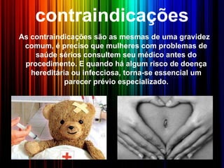 contraindicações
As contraindicações são as mesmas de uma gravidez
comum, é preciso que mulheres com problemas de
saúde sérios consultem seu médico antes do
procedimento. E quando há algum risco de doença
hereditária ou infecciosa, torna-se essencial um
parecer prévio especializado.
 