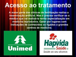 Acesso ao tratamento
A maior parte das clínicas de fertilização realiza a
inseminação artificial. Mas é preciso verificar se o
médico que vai realizá-la tenha especialização em
medicina reprodutiva. Optar por lugares com
indicações de conhecidos ou ligados a grandes
centros de medicina.
 