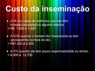 Custo da inseminação
● A IA pra casos de mulheres que nao tem
trompa(Laqueada) ou alguma doenca.
= R$ 1.000 à 1.500
● A ICSI quando o homem fez Vasectomia ou tem
azoospermia na hora do ato.
= R$1.000 á 3.000
● A FIV quando ele tem pouco espermatozóide ou lentos.
= 8.000 á 12.700
 