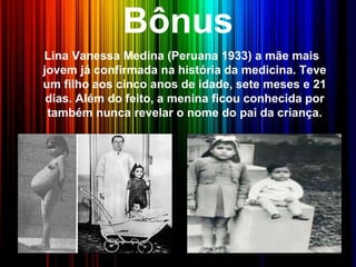 Bônus
Lina Vanessa Medina (Peruana 1933) a mãe mais
jovem já confirmada na história da medicina. Teve
um filho aos cinco anos de idade, sete meses e 21
dias. Além do feito, a menina ficou conhecida por
também nunca revelar o nome do pai da criança.
 