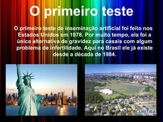 O primeiro teste
O primeiro teste de inseminação artificial foi feito nos
Estados Unidos em 1978. Por muito tempo, ela foi a
única alternativa de gravidez para casais com algum
problema de infertilidade. Aqui no Brasil ele já existe
desde a década de 1984.
 