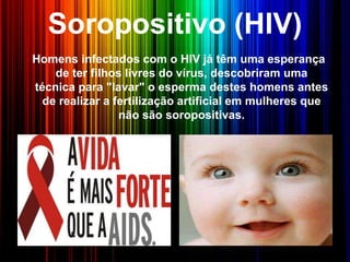 Soropositivo (HIV)
Homens infectados com o HIV já têm uma esperança
de ter filhos livres do vírus, descobriram uma
técnica para "lavar" o esperma destes homens antes
de realizar a fertilização artificial em mulheres que
não são soropositivas.
 