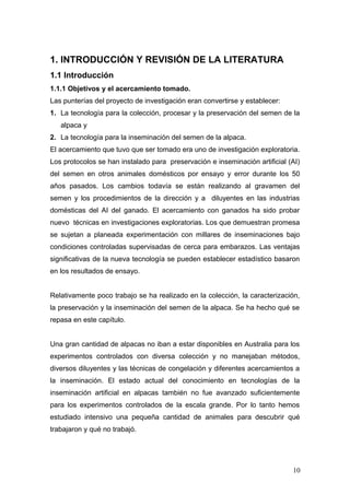 1. INTRODUCCIÓN Y REVISIÓN DE LA LITERATURA
1.1 Introducción
1.1.1 Objetivos y el acercamiento tomado.
Las punterías del proyecto de investigación eran convertirse y establecer:
1. La tecnología para la colección, procesar y la preservación del semen de la
alpaca y
2. La tecnología para la inseminación del semen de la alpaca.
El acercamiento que tuvo que ser tomado era uno de investigación exploratoria.
Los protocolos se han instalado para preservación e inseminación artificial (AI)
del semen en otros animales domésticos por ensayo y error durante los 50
años pasados. Los cambios todavía se están realizando al gravamen del
semen y los procedimientos de la dirección y a diluyentes en las industrias
domésticas del AI del ganado. El acercamiento con ganados ha sido probar
nuevo técnicas en investigaciones exploratorias. Los que demuestran promesa
se sujetan a planeada experimentación con millares de inseminaciones bajo
condiciones controladas supervisadas de cerca para embarazos. Las ventajas
significativas de la nueva tecnología se pueden establecer estadístico basaron
en los resultados de ensayo.
Relativamente poco trabajo se ha realizado en la colección, la caracterización,
la preservación y la inseminación del semen de la alpaca. Se ha hecho qué se
repasa en este capítulo.
Una gran cantidad de alpacas no iban a estar disponibles en Australia para los
experimentos controlados con diversa colección y no manejaban métodos,
diversos diluyentes y las técnicas de congelación y diferentes acercamientos a
la inseminación. El estado actual del conocimiento en tecnologías de la
inseminación artificial en alpacas también no fue avanzado suficientemente
para los experimentos controlados de la escala grande. Por lo tanto hemos
estudiado intensivo una pequeña cantidad de animales para descubrir qué
trabajaron y qué no trabajó.
10
 