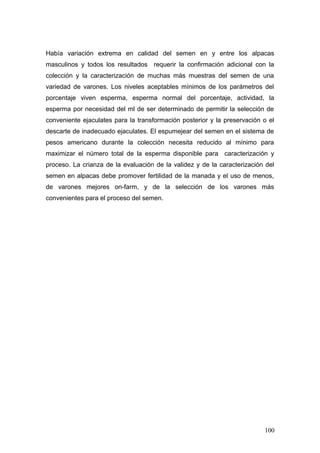 Había variación extrema en calidad del semen en y entre los alpacas
masculinos y todos los resultados requerir la confirmación adicional con la
colección y la caracterización de muchas más muestras del semen de una
variedad de varones. Los niveles aceptables mínimos de los parámetros del
porcentaje viven esperma, esperma normal del porcentaje, actividad, la
esperma por necesidad del ml de ser determinado de permitir la selección de
conveniente ejaculates para la transformación posterior y la preservación o el
descarte de inadecuado ejaculates. El espumejear del semen en el sistema de
pesos americano durante la colección necesita reducido al mínimo para
maximizar el número total de la esperma disponible para caracterización y
proceso. La crianza de la evaluación de la validez y de la caracterización del
semen en alpacas debe promover fertilidad de la manada y el uso de menos,
de varones mejores on-farm, y de la selección de los varones más
convenientes para el proceso del semen.
100
 