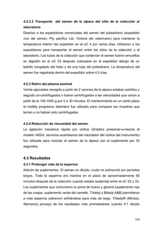 4.2.2.2 Transporte del semen de la alpaca del sitio de la colección al
laboratorio
Diseñan a los expedidores comerciales del semen del poliestireno (expedidor
vivo del semen, Pty pacífico Ltd, Victoria del veterinario) para mantener la
temperatura interior del expedidor en el oC 4 por varios días. Utilizaron a los
expedidores para transportar el semen entre los sitios de la colección y el
laboratorio. Los tubos de la colección que contenían el semen fueron envueltos
en algodón en el oC 33 después colocados en el expedidor debajo de un
ladrillo congelado del hielo y de una hoja del poliestireno. La temperatura del
semen fue registrada dentro del expedidor sobre 4.5 días.
4.2.3 Retiro del plasma seminal
Veinte ejaculates recogido a partir de 2 varones de la alpaca estaban partidos y
seguido un-centrifugados o fueron centrifugados a las velocidades que varían a
partir de la 100-1000 g por 5 a 30 minutos. El mantenimiento en un cierto plazo
el motility progresivo delantero fue utilizado para comparar las muestras que
tenían y no habían sido centrifugadas.
4.2.4 Reducción de viscosidad del semen
La agitación mecánica rápida por vórtice (Snijders presionar-a-mezcla el
modelo 34524, servicios australianos del mezclador del vórtice del instrumento)
fue utilizada para mezclar el semen de la alpaca con el suplemento por 30
segundos.
4.3 Resultados
4.3.1 Prolongar vida de la esperma:
Adición de suplementos El semen no diluido, crudo no sobrevivió por períodos
largos. Toda la esperma era inactiva en el plazo de aproximadamente 60
minutos después de la colección cuando estaba sostenida entre el oC 25 y 33.
Los suplementos que contuvieron la yema de huevo y glicerol (suplemento rojo
de las ovejas, suplemento verde del camello, Triladyl y Biladyl A&B) permitieron
a más esperma sobrevivir enfriándose para más de largo. Triladyl® (Minitub,
Alemania) proveyó de los resultados más prometedores cuando 4:1 diluido
104
 
