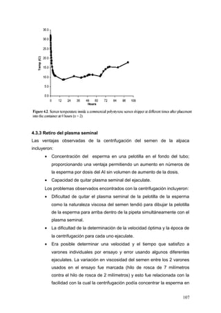 4.3.3 Retiro del plasma seminal
Las ventajas observadas de la centrifugación del semen de la alpaca
incluyeron:
• Concentración del esperma en una pelotilla en el fondo del tubo;
proporcionando una ventaja permitiendo un aumento en números de
la esperma por dosis del AI sin volumen de aumento de la dosis.
• Capacidad de quitar plasma seminal del ejaculate.
Los problemas observados encontrados con la centrifugación incluyeron:
• Dificultad de quitar el plasma seminal de la pelotilla de la esperma
como la naturaleza viscosa del semen tendió para dibujar la pelotilla
de la esperma para arriba dentro de la pipeta simultáneamente con el
plasma seminal.
• La dificultad de la determinación de la velocidad óptima y la época de
la centrifugación para cada uno ejaculate.
• Era posible determinar una velocidad y el tiempo que satisfizo a
varones individuales por ensayo y error usando algunos diferentes
ejaculates. La variación en viscosidad del semen entre los 2 varones
usados en el ensayo fue marcada (hilo de rosca de 7 milímetros
contra el hilo de rosca de 2 milímetros) y esto fue relacionada con la
facilidad con la cual la centrifugación podía concentrar la esperma en
107
 