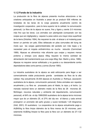 1.1.2 Fondo de la industria
La producción de la fibra de alpacas presenta muchas atracciones a los
criadores anticipados en Australia a pesar de ya producir 636 millones de
toneladas de las lanas de la oveja grasienta anualmente (centro de
investigación cooperativo para la lana superior de la calidad, la comunicación
personal). La fibra de la alpaca es suave, fina y ligera y siente 2-3 micrones
más fino que las lanas. Los animales son plantigrade (comparado con las
ovejas que son digitigrade) y separar tu peso sobre una mayor área superficial
de la tierra (Ordoñez 1994). No requieren la cola el atracar o el mulesing pues
tienen un perinéo sin pelo. Ellos defaecate en pilas comunales del dung de
modo que las cargas gastrointestinales del parásito son más bajas y la
necesidad para el mojada antihelmíntico es mucha reducido (Carmichael
1999). Alpacas es alimenticio más eficiente que ovejas y requiere menos
proteína y energía (una alpaca 65kg requiere la misma cantidad de
alimentación del mantenimiento que una oveja 40kg; San Martin y otros. 1989).
Alpacas no requiere cercar sofisticado y no guarda a su descendiente contra
depredadores tales como perros y zorros (Sumar 1983).
La industria australiana de la alpaca se está esforzando para llegar a ser
comercialmente viable produciendo grande cantidades de fibra de la alta
calidad. Hay actualmente 35.500 alpacas en Australia (J. Rothque, asociación
australiana de la alpaca, comunicación personal). Estos animales son rapados
anualmente y su fibra es procesado para el hilado, la ropa y el lecho. La
manada nacional tiene un diámetro medio de la fibra de 28 micrones (B.
McGregor, recursos naturales y ambiente del departamento, comunicación
personal). el 84% de el clip 1999/2000 australiano de la alpaca tenía micrones
mayor que de un diámetro 25, el 27% del clip era el blanco y cada animal
produjeron un promedio del paño grueso y suave bordeado 1.25 kilogramos
(Holt, 2001). El australiano La cooperativa de la alpaca actualmente paga a
AU$45/kg la fibra limpia diámetro de la fibra menos de 20 micrones, pero
solamente AU$5/kg limpian la fibra para la fibra con un diámetro de 27.1-32
micrones.
11
 