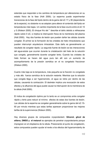 esteroles que responden a los cambios de temperatura por alteraciones en su
estado físico de la fase (Holt 2000). La esperma puede experimentar
transiciones de la fase del lípido dentro de la gama del oC 17 y 36 (dependiente
de la especie), no obstante no se adaptan para alterar el contenido del lípido en
temperaturas más bajas. Un cambio importante de la fase ocurre entre el oC 15
y 5 (Watson 2000). El choque frío del `' describe el daño debido a refrescarse
rápido sobre 0 oC, e implica la interrupción física de la membrana del plasma
(Holt 2000). Hay dos fuentes de lesión que pueden dañar las células durante
congelar. El primer es la formación de los cristales de hielo intracelulares que
pueden interrumpir arquitectura intracelular. Este daño es generalmente un
resultado de congelar rápido. La segunda fuente de lesión es las interacciones
del agua-solute que ocurren durante la cristalización del hielo de la solución
que congela, generalmente durante congelar lento. Cuando los cristales de
hielo forman se hacen del agua pura tan allí son un aumento de
acompañamiento de la presión osmótica en el no congelado fraccionan
(Watson 2000).
Cuanto más baja es la temperatura, más pequeña es la fracción no congelada
y más alto fuerza osmótica de la solución restante. Mientras que la solución
que congela llega a ser hyperosmotic, el agua se retira por dentro de las
células, causando la contracción. El deshelar implica una revocación de estos
efectos y la afluencia del agua puede causar la interrupción de la membrana de
la célula (Holt 2000).
El índice de congelación óptimo por lo tanto es un compromiso entre congelar
rápido y lento para reducir al mínimo efectos de estas dos fuentes de lesión.
Las células de la esperma se congelan generalmente sobre la gama del oC 15-
60 por minuto mientras que estas tarifas aparecen proporcionar las mejores
tarifas de la supervivencia (Watson 2000).
Hay diversos grupos de compuestos cryoprotectant. Glicerol, glicol de
etileno, DMSO y el metanol es ejemplos de penetrar cryoprotectants porque
impregnan en el citoplasma de la célula. Presionando el punto de congelación,
estos compuestos pueden ayudar al revés a los efectos del hyperosmolarity de
112
 
