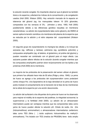 la solución durante congelar. Es importante observar que el glicerol es también
tóxico a la esperma y afectará los índices de la concentración y de congelación
usados (Holt 2000, Watson 2000). Hay variación marcada de la especie en
tolerancia del glicerol (eg. los marsupiales toleran 10 20% gliceroles,
comparados con los verracos el 3%; Johnston y otros. 1993, Holt 2000)
posiblemente debido a las diferencias genético resueltas en membrana
características. La adición de cryoprotectants tales como glicerol y de DMSO al
semen aplica la tensión osmótica a la membrana del plasma de la esperma que
es reducida por la adición y el retiro stepwise del cryoprotectant (Watson
2000).
Un segundo grupo de cryoprotectants no impregna las células y no incluye las
azúcares (eg. raffinose y lactosa), polímeros (eg. pyrollidone polivinilo) y
compuestos amphipathic (eg. el betaine, el glutamine y el proline del glycine) y
pueden necesitar ser combinado con el glicerol para el mejor efecto. Las
azúcares pueden alterar efectos de la solución durante congelar mientras que
los compuestos amphipathic podrían obrar recíprocamente con los lípidos y las
proteínas (Holt 2000) de la membrana.
La mayoría de los protocolos de la preservación del semen utilizan el glicerol,
que primero fue utilizado hace más de 50 años (Polge y otros. 1949). La yema
de huevo se agrega a los protocolos del cryopreservation como protectant
contra choque frío. Una lipoproteína de la baja densidad en la yema de huevo
podía modular el comportamiento de la transición de la fase de las membranas
de la célula de la esperma por una acción desconocida.
La adición del surfactant a los diluyentes de la yema de huevo se ha observado
para mejorar el motility de la esperma del postthaw, la integridad acrosomal, la
supervivencia y la fertilidad (Holt 2000). La adición de un almacenador
intermediario puede ser ventajosa mientras que los componentes tales como
yema de huevo pueden afectar la solución pH. Citrato de sodio, tris (tris
(hidroximetílicos) aminomethan) o almacenadores intermediarios zwitterionic
tales como TES (Ntris ( ) ácido sulphonic hidroximetílico de methyl-2-
aminoethane). Tris titulado con TES (medios de PRUEBA) tiene éxito amplio
113
 