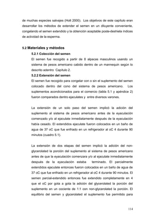 de muchas especies salvajes (Holt 2000). Los objetivos de este capítulo eran
desarrollar los métodos de extender el semen en un diluyente conveniente,
congelando el semen extendido y la obtención aceptable poste-deshiela índices
de actividad de la esperma.
5.2 Materiales y métodos
5.2.1 Colección del semen
El semen fue recogido a partir de 8 alpacas masculinos usando un
sistema de pesos americano cabido dentro de un mannequin según lo
descrito adentro Capítulo 2.
5.2.2 Extensión del semen
El semen fue recogido para congelar con o sin el suplemento del semen
colocado dentro del cono del sistema de pesos americano. Los
suplementos acondicionados para el comercio (tabla 5.1 y apéndice 2)
fueron comparados dentro ejaculates y entre diversos varones.
La extensión de un solo paso del semen implicó la adición del
suplemento al sistema de pesos americano antes de la eyaculación
comenzado y/o al ejaculate inmediatamente después de la eyaculación
había cesado. El extendidos ejaculate fueron colocados en un baño de
agua de 37 oC que fue enfriado en un refrigerador al oC 4 durante 90
minutos (cuadro 5.1).
La extensión de dos etapas del semen implicó la adición del non-
glycerolated la porción del suplemento al sistema de pesos americano
antes de que la eyaculación comenzara y/o al ejaculate inmediatamente
después de la eyaculación estaba terminado. El parcialmente
extendidos ejaculate entonces fueron colocados en un baño de agua de
37 oC que fue enfriado en un refrigerador al oC 4 durante 90 minutos. El
semen parcial-extendido entonces fue extendido completamente en 4
que el oC por gota a gota la adición del glycerolated la porción del
suplemento en un cociente de 1:1 con non-glycerolated la porción. El
equilibrio del semen y glycerolated el suplemento fue permitido para
114
 
