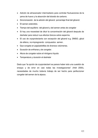 • Adición de almacenador intermediario para controlar fluctuaciones de la
yema de huevo y la absorción del bióxido de carbono.
• Sincronización de la adición del glicerol porcentaje final del glicerol.
• El semen extendido.
• Tiempo del equilibrio del glicerol y del semen antes de congelar
• Si hay una necesidad de diluir la concentración del glicerol después de
deshelar para reducir sus efectos tóxicos sobre esperma.
• El uso de cryoprotectants con excepción del glicerol e.g. DMSO, glicol
de etileno, no-impregnando compuestos semen.
• Que congela en paja/pelotillas de diversos volúmenes.
• Duración de enfriarse y de congelar.
• Altura de congelar sobre el nitrógeno líquido
• Temperatura y duración el deshelar
Dado que “la opción de cryoprotectant se parece haber sido una cuestión de
ensayo y de error en casi todas las investigaciones” (Holt 2000),
necesidades de mucho todavía trabajo de ser hecho para perfeccionar
congelar del semen de la alpaca.
123
 