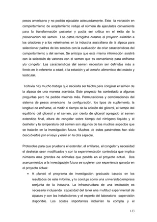 pesos americano y no podido ejaculate adecuadamente. Esto la variación en
comportamiento de acoplamiento redujo el número de ejaculates conveniente
para la transformación posterior y podía ser crítica en el éxito de la
preservación del semen. Los datos recogidos durante el proyecto asistirán a
los criadores y a los veterinarios en la industria australiana de la alpaca para
seleccionar padres de los sonidos con la evaluación de criar características del
comportamiento y del semen. Se anticipa que esta misma información asistirá
con la selección de varones con el semen que es conveniente para enfriarse
y/o congelar. Las características del semen necesitan ser definidas más a
fondo en lo referente a edad, a la estación y al tamaño alimenticio del estado y
testicular.
Todavía hay mucho trabajo que necesita ser hecho para congelar el semen de
la alpaca de una manera acertada. Este proyecto ha contestado a algunas
preguntas pero ha pedido muchos más. Permutaciones y combinaciones del
sistema de pesos americano la configuración, los tipos de suplemento, la
longitud de enfriarse, el medir el tiempo de la adición del glicerol, el tiempo del
equilibrio del glicerol y el semen, por ciento de glicerol agregado al semen
extendido final, altura de congelar sobre tiempo del nitrógeno líquido y el
deshelar y la temperatura del semen son algunos de los muchos aspectos que
se tratarán en la investigación futura. Muchos de estos parámetros han sido
descubiertos por ensayo y error en la otra especie.
Protocolos para que pruebans el extender, el enfriarse, el congelar y necesidad
el deshelar sean modificados y con la experimentación controlada que implica
números más grandes de animales que posible en el proyecto actual. Dos
acercamientos a la investigación futura se sugieren por experiencia ganada en
el proyecto actual:
• A planeó el programa de investigación graduado basado en los
resultados de este informe, y lo condujo como una universidad/empresa
conjunta de la industria. La infraestructura de una institución es
necesaria incluyendo capacidad del tener una multitud experimental de
alpacas y con las instalaciones y el experto del laboratorio supervisión
disponible. Los costes importantes incluirían la compra y el
133
 