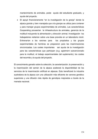 mantenimiento de animales, poste ayuda del estudiante graduado, y
ayuda del proyecto.
• El apoyó financieramente “en la investigación de la granja” donde la
alpaca grande y bien manejada que cría granjas se utiliza para contener
y para manejar grupos experimentales de animales. Las características
Cooperating proveerían la infraestructura de animales, gerencia de la
multitud incluyendo la alimentación y dirección animal. Investigación los
trabajadores visitarían sobre una base prevista en un laboratorio móvil.
Entrenarían a los varones para los propósitos y los grupos
experimentales de hembras se prepararon para las inseminaciones
sincronizadas. Los costes importantes ser ayuda de la investigación
para las características que participan (e.g. agistment subvencionado
para la multitud, el trabajo experimentales del suplemento), los costes
del recorrido y la ayuda del proyecto.
El conocimiento ganado sobre la colección, la caracterización, la preservación y
la inseminación del semen de la alpaca acelerará la disponibilidad de los
servicios de la inseminación artificial en alpacas. Esto beneficiará la industria
australiana de la alpaca con una utilización más eficiente de varones genético
superiores y una difusión más rápida de genotipos mejorados a través de la
manada nacional.
134
 