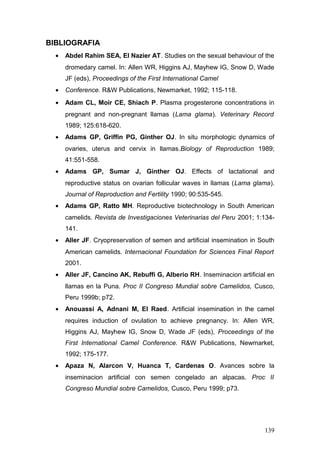 BIBLIOGRAFIA
• Abdel Rahim SEA, El Nazier AT. Studies on the sexual behaviour of the
dromedary camel. In: Allen WR, Higgins AJ, Mayhew IG, Snow D, Wade
JF (eds), Proceedings of the First International Camel
• Conference. R&W Publications, Newmarket, 1992; 115-118.
• Adam CL, Moir CE, Shiach P. Plasma progesterone concentrations in
pregnant and non-pregnant llamas (Lama glama). Veterinary Record
1989; 125:618-620.
• Adams GP, Griffin PG, Ginther OJ. In situ morphologic dynamics of
ovaries, uterus and cervix in llamas.Biology of Reproduction 1989;
41:551-558.
• Adams GP, Sumar J, Ginther OJ. Effects of lactational and
reproductive status on ovarian follicular waves in llamas (Lama glama).
Journal of Reproduction and Fertility 1990; 90:535-545.
• Adams GP, Ratto MH. Reproductive biotechnology in South American
camelids. Revista de Investigaciones Veterinarias del Peru 2001; 1:134-
141.
• Aller JF. Cryopreservation of semen and artificial insemination in South
American camelids. Internacional Foundation for Sciences Final Report
2001.
• Aller JF, Cancino AK, Rebuffi G, Alberio RH. Inseminacion artificial en
llamas en la Puna. Proc II Congreso Mundial sobre Camelidos, Cusco,
Peru 1999b; p72.
• Anouassi A, Adnani M, El Raed. Artificial insemination in the camel
requires induction of ovulation to achieve pregnancy. In: Allen WR,
Higgins AJ, Mayhew IG, Snow D, Wade JF (eds), Proceedings of the
First International Camel Conference. R&W Publications, Newmarket,
1992; 175-177.
• Apaza N, Alarcon V, Huanca T, Cardenas O. Avances sobre la
inseminacion artificial con semen congelado an alpacas. Proc II
Congreso Mundial sobre Camelidos, Cusco, Peru 1999; p73.
139
 