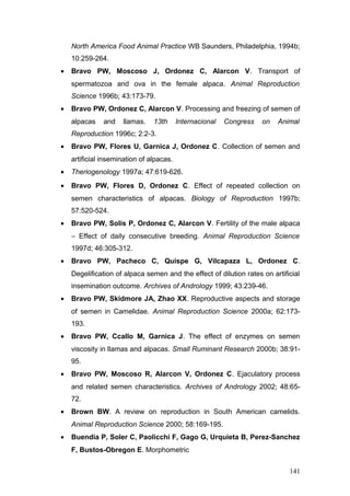 North America Food Animal Practice WB Saunders, Philadelphia, 1994b;
10:259-264.
• Bravo PW, Moscoso J, Ordonez C, Alarcon V. Transport of
spermatozoa and ova in the female alpaca. Animal Reproduction
Science 1996b; 43:173-79.
• Bravo PW, Ordonez C, Alarcon V. Processing and freezing of semen of
alpacas and llamas. 13th Internacional Congress on Animal
Reproduction 1996c; 2:2-3.
• Bravo PW, Flores U, Garnica J, Ordonez C. Collection of semen and
artificial insemination of alpacas.
• Theriogenology 1997a; 47:619-626.
• Bravo PW, Flores D, Ordonez C. Effect of repeated collection on
semen characteristics of alpacas. Biology of Reproduction 1997b;
57:520-524.
• Bravo PW, Solis P, Ordonez C, Alarcon V. Fertility of the male alpaca
– Effect of daily consecutive breeding. Animal Reproduction Science
1997d; 46:305-312.
• Bravo PW, Pacheco C, Quispe G, Vilcapaza L, Ordonez C.
Degelification of alpaca semen and the effect of dilution rates on artificial
insemination outcome. Archives of Andrology 1999; 43:239-46.
• Bravo PW, Skidmore JA, Zhao XX. Reproductive aspects and storage
of semen in Camelidae. Animal Reproduction Science 2000a; 62:173-
193.
• Bravo PW, Ccallo M, Garnica J. The effect of enzymes on semen
viscosity in llamas and alpacas. Small Ruminant Research 2000b; 38:91-
95.
• Bravo PW, Moscoso R, Alarcon V, Ordonez C. Ejaculatory process
and related semen characteristics. Archives of Andrology 2002; 48:65-
72.
• Brown BW. A review on reproduction in South American camelids.
Animal Reproduction Science 2000; 58:169-195.
• Buendia P, Soler C, Paolicchi F, Gago G, Urquieta B, Perez-Sanchez
F, Bustos-Obregon E. Morphometric
141
 