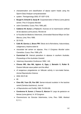 • characterization and classification of alpaca sperm heads using the
Sperm-Class Analyzer computerassisted
• system. Theriogenology 2002; 57:1207-1218.
• Burgel H, Erhardt G, Gauly M. Cryopreservation of llama (Lama glama)
semen. Proc II Congreso Mundial
• sobre Camelidos, Cusco, Peru 1999; p82.
• Calderon W, Sumar J, Franco E. Avances en la inseminacion artificial
de las alpacas (Lama pacos). Revista de
• la Facultad de Medicina Veterinaria, Universidad Nacional Mayor de San
Marcos, Lima, Peru 1968;
• 22:19-35.
• Callo M, Garnica J, Bravo PW. Efecto de la fibrinolisina, hialuronidasa,
colagenasa y tripsina sobre la
• viscosidad del semen en alpacas. Proc II Congreso Mundial sobre
Camelidos, Cusco, Peru 1999; p78.
• Carmichael IH. Internal parasitism in alpacas in southern Australia.
Proceedings of the Australian Camelid
• Veterinary Association Conference 1999; 1-40.
• Chaves MG, Aba MA, Agüero A, Egey J, Berestin V, Rutter B.
Ovarian follicular wave pattern and the effect
• of exogenous progesterone on follicular activity in non-mated llamas.
Animal Reproduction Science
• 2002; 69:37-46
• 85
• Chen BX, Yuen ZX, Pan GW. Semen-induced ovulation in the bactrian
camel (Camelus bactrianus). Journal
• of Reproduction and Fertility 1985; 74:335-339.
• Condorena N, Sumar J, Franco E, Alarcon V. Largo de gestacion en
llamas (Lama glama). In: XI Congreso
• Panamericano de Ciencias Veterinarias, Lima, Peru 1988; Abstract
E.11.1.
142
 