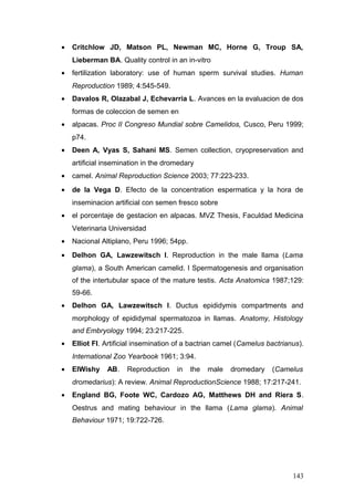 • Critchlow JD, Matson PL, Newman MC, Horne G, Troup SA,
Lieberman BA. Quality control in an in-vitro
• fertilization laboratory: use of human sperm survival studies. Human
Reproduction 1989; 4:545-549.
• Davalos R, Olazabal J, Echevarria L. Avances en la evaluacion de dos
formas de coleccion de semen en
• alpacas. Proc II Congreso Mundial sobre Camelidos, Cusco, Peru 1999;
p74.
• Deen A, Vyas S, Sahani MS. Semen collection, cryopreservation and
artificial insemination in the dromedary
• camel. Animal Reproduction Science 2003; 77:223-233.
• de la Vega D. Efecto de la concentration espermatica y la hora de
inseminacion artificial con semen fresco sobre
• el porcentaje de gestacion en alpacas. MVZ Thesis, Faculdad Medicina
Veterinaria Universidad
• Nacional Altiplano, Peru 1996; 54pp.
• Delhon GA, Lawzewitsch I. Reproduction in the male llama (Lama
glama), a South American camelid. I Spermatogenesis and organisation
of the intertubular space of the mature testis. Acta Anatomica 1987;129:
59-66.
• Delhon GA, Lawzewitsch I. Ductus epididymis compartments and
morphology of epididymal spermatozoa in llamas. Anatomy, Histology
and Embryology 1994; 23:217-225.
• Elliot FI. Artificial insemination of a bactrian camel (Camelus bactrianus).
International Zoo Yearbook 1961; 3:94.
• ElWishy AB. Reproduction in the male dromedary (Camelus
dromedarius): A review. Animal ReproductionScience 1988; 17:217-241.
• England BG, Foote WC, Cardozo AG, Matthews DH and Riera S.
Oestrus and mating behaviour in the llama (Lama glama). Animal
Behaviour 1971; 19:722-726.
143
 