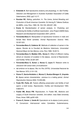 • Entwistle K. Bull reproductive anatomy and physiology. In: Bull Fertility:
Selection and Management in Australia Australian Association of Cattle
Veterinarians; 2002; pp2.1-2.17.
• Escobar RC. Mating, parturition. In: The Llama, Animal Breeding and
Production of South American Camelids. Ed Hennig R; Talleres Graficos
de ABRIL, Lima, Peru, 1984; 39, 103-139, 229-247, 358.
• Evans G. Standardisation of semen analysis. In: Predicting and
monitoring the fertility of artificial insemination sires Project UQ050 Dairy
Research and Development Corporation 2001; p39-43.
• Fernandez-Baca S. Manipulation of reproductive functions in male and
female New World camelids. Animal Reproduction Science 1993;
33:307-323.
• Fernandez-Baca S, Calderon W. Methods of collection of semen in the
alpaca. Revista de la Facultad de Medicina Veterinaria, Universidad
Nacional Mayor de San Marcos, Lima, Peru 1966; 18-20:13.
• Fernandez-Baca S, Madden DHL, Novoa C. Effect of different mating
stimuli on induction of ovulation in the alpaca. Journal of Reproduction
and Fertility 1970d; 22:261-267.
• Fernandez-Baca S, Sumar J, Novoa C, Leyva V. Relacion entre la
ubacacion del cuerpo luteo y la localizacion
• del embrion en la alpaca. Rev Inv Pec (IVITA). Universidad Nacional de
San Marcos 1973; 2:131-135.
• Flores P, Garcia-Huidobro J, Munoz C, Bustos-Obregon E, Urquieta
B. Alpaca semen characteristics previous to a mating period. Animal
Reproduction Science 2002; 72:259-266.
• Foote RH, Parks JE. Factors affecting preservation and fertility of bull
sperm: a brief review. Reproduction, Fertility and Development 1993;
5:665-673.
• Fowler ME, Bravo PW. Reproduction. In: Fowler ME, Medicine and
surgery of South American camelids. 2nd edition. Iowa State University
Press, Ames 1998; pp381-429.
• Franco E, Sumar J, Varela M. Eyaculacion en la alpaca (Lama pacos).
IV Convencion Internacional sobre Camelidos Sudamericanos.
144
 