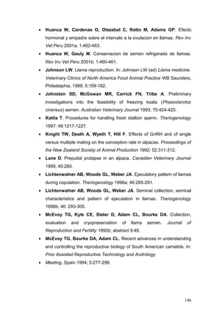 • Huanca W, Cardenas O, Olazabal C, Ratto M, Adams GP. Efecto
hormonal y empadre sobre el intervalo a la ovulacion en llamas. Rev Inv
Vet Peru 2001a; 1:462-463.
• Huanca W, Gauly M. Conservacion de semen refrigerado de llamas.
Rev Inv Vet Peru 2001b; 1:460-461.
• Johnson LW. Llama reproduction. In: Johnson LW (ed) Llama medicine.
Veterinary Clinics of North America Food Animal Practice WB Saunders,
Philadelphia, 1989; 5:159-182.
• Johnston SD, McGowan MR, Carrick FN, Tribe A. Preliminary
investigations into the feasibility of freezing koala (Phascolarctos
cinereus) semen. Australian Veterinary Journal 1993; 70:424-425.
• Katila T. Procedures for handling fresh stallion sperm. Theriogenology
1997; 48:1217-1227.
• Knight TW, Death A, Wyeth T, Hill F. Effects of GnRH and of single
versus multiple mating on the conception rate in alpacas. Proceedings of
the New Zealand Society of Animal Production 1992; 52:311-312.
• Lane D. Preputial prolapse in an alpaca. Canadian Veterinary Journal
1999; 40:260.
• Lichtenwalner AB, Woods GL, Weber JA. Ejaculatory pattern of llamas
during copulation. Theriogenology 1996a; 46:285-291.
• Lichtenwalner AB, Woods GL, Weber JA. Seminal collection, seminal
characteristics and pattern of ejaculation in llamas. Theriogenology
1996b; 46: 293-305.
• McEvoy TG, Kyle CE, Slater D, Adam CL, Bourke DA. Collection,
evaluation and cryopreservation of llama semen. Journal of
Reproduction and Fertility 1992b; abstract 9:48.
• McEvoy TG, Bourke DA, Adam CL. Recent advances in understanding
and controlling the reproductive biology of South American camelids. In:
Proc Assisted Reproductive Technology and Andrology
• Meeting, Spain 1994; 5:277-298.
146
 
