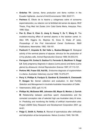 • Ordoñez TH. Llamas, llama production and llama nutrition in the
Ecuador highlands. Journal of Arid Environments 1994; 26:67-71.
• Pacheco C. Efecto de la tripsina y colagenasa sobre el acrosoma
espermatozoide y su relacion con la fertilidad del semen de alpaca. MVZ
Thesis, Prog Med Vet Zootec Univ Catol Santa Maria, Arequipa, Peru
1996; 52pp.
• Pan G, Zhao X, Chen S, Jiang S, Huang Y, Zu Y, Wang H. The
ovulation-inducing effect of seminal plasma in the bactrian camel. In:
Allen WR, Higgins AJ, Mayhew IG, Snow D, Wade JF (eds),
Proceedings of the First International Camel Conference. R&W
Publications, Newmarket, 1992; 159-161.
• Paolicchi F, Urquieta B, Del Valle L, Bustos-Obregon E. Biological
activity of the seminal plasma of alpacas: stimulus for the production of
LH by pituitary cells. Animal Reproduction Science 1999; 54:203-210.
• Parraguez VH, Cortez S, Gazitua FJ, Ferrando G, MacNiven V, Raggi
LA. Early pregnancy diagnosis in alpaca (Lama pacos) and llama (Lama
glama) by ultrasound. Animal Reproduction Science 1997; 47:113-121.
• Perkins NR, Frazer GS, Hull BL. Endocrine diagnosis of cryptorchidism
in a llama. Australian Veterinary Journal 1996; 74:275-277.
• Perry V, Phillips N, Fordyce G, Gardiner B, Entwistle K, Chenoweth
P, Doogan VJ. Semen collection and evaluation. In: Bull Fertility:
Selection and Management in Australia Australian Association of Cattle
• Veterinarians; 2002; pp5.1-5.19.
• Phillips NJ, McGowan MR, Johnston SD, Mayer D, Morton J, Carrick
M. Relationship between post-thaw sperm characteristics and the
corrected conception rate of selected high use Australian dairy AI sires.
In: Predicting and monitoring the fertility of artificial insemination sires
Project UQ050 Dairy Research and Development Corporation 2001; pp
44-61.
• Polge C, Smith A, Parkes A. Revival of spermatozoa after vitrification
and dehydration at low temperatures. Nature (London) 1949; 164:166.
148
 