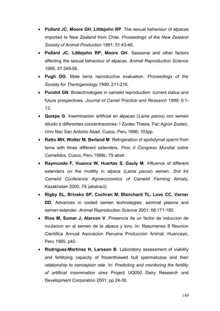 • Pollard JC, Moore GH, Littlejohn RP. The sexual behaviour of alpacas
imported to New Zealand from Chile. Proceedings of the New Zealand
Society of Animal Production 1991; 51:43-46.
• Pollard JC, Littlejohn RP, Moore GH. Seasonal and other factors
affecting the sexual behaviour of alpacas. Animal Reproduction Science
1995; 37:349-56.
• Pugh DG. Male lama reproductive evaluation. Proceedings of the
Society for Theriogenology 1999; 211-216.
• Purohit GN. Biotechnologies in camelid reproduction: current status and
future prospectives. Journal of Camel Practice and Research 1999; 6:1-
13.
• Quispe G. Inseminacion artificial en alpacas (Lama pacos) con semen
diluido a differentes concentraciones: I Zootec Thesis, Fac Agron Zootec,
Univ Nac San Antonio Abad, Cusco, Peru 1996; 103pp.
• Ratto MH, Wolter M, Berland M. Refrigeration of epididymal sperm from
lama with three different extenders. Proc II Congreso Mundial sobre
Camelidos, Cusco, Peru 1999c; 79 abstr.
• Raymundo F, Huanca W, Huertas S, Gauly M. Influence of different
extenders on the motility in alpaca (Lama pacos) semen. 2nd Int
Camelid Conference Agroeconomics of Camelid Farming Almaty,
Kazakhstan 2000; 79 (abstract).
• Rigby SL, Brinsko SP, Cochran M, Blanchard TL, Love CC, Varner
DD. Advances in cooled semen technologies: seminal plasma and
semen extender. Animal Reproduction Science 2001; 68:171-180.
• Rios M, Sumar J, Alarcon V. Presencia de un factor de induccion de
ovulacion en al semen de la alpaca y toro. In: Resumenes 8 Reunion
Cientifica Annual Asociacion Peruana Produccion Animal. Huancayo,
Peru 1985; p40.
• Rodriguez-Martinez H, Larsson B. Laboratory assessment of viability
and fertilizing capacity of frozenthawed bull spermatozoa and their
relationship to conception rate. In: Predicting and monitoring the fertility
of artificial insemination sires Project UQ050 Dairy Research and
Development Corporation 2001; pp 24-30.
149
 