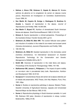 • Salinas J, Bravo PW, Ordonez C, Zapata B, Alarcon B. Niveles
optimos de glicerina en la congelacion de semen en alpacas (Lama
pacos). Resumenes de Investigacion en Camelidos Sudamericanos,
Cusco 1999; 24.
• San Martin M, Copaira M, Zuniga J, Rodreguez R, Bustinza G,
Acosta L. Aspects of reproduction in the alpaca. Journal of
Reproduction and Fertility 1968; 16:395-399.
• San Martin F, Bryant FC. Nutrition of domesticated South American
llamas and alpacas. Small RuminantResearch 1989; 2:191-216.
• Simson A. Equine reproduction: a clinical perspective. Proceedings of
the Australian Embryo Transfer Society 2001; pp1-8.
• Skidmore JA, Billah M, Allen WR. The ovarian follicular wave pattern
and induction of ovulation in the mated & non-mated one-humped camel
(Camelus dromedarius). Journal of Reproduction and Fertility 1996;
• 106:185-192.
• Skidmore JA, Billah M. Assisted reproduction in the dromedary camel
(Camelus dromedarius). 1st International Symposium on Assisted
Reproductive Technology for the Conservation and Genetic
Management of Wildlife 2001a; 66-71.
• Smith BB. Overview of reproduction in the male llama and alpaca.
Proceedings of the Society for Theriogenology 1999c; 191-196.
• Stalhammar EM, Janson L, Philipsson J. The impact of sperm motility
on non-return rate in pre-selected dairy bulls. Reproduction, Nutrition
and Development 1994; 34:37-45.
• Sucapuca V. Caracteristicas fisicas del semen de la alpaca obtenido por
el metodo del preservativo. MVZ Thesis, Univ Nac Altiplano, Puno, Peru
1991; 49pp.
• Sumar J. Studies on reproductive pathology in alpacas. Masters Thesis.
Swedish University of Agricultural Sciences, Uppsala and Universidad
Nacional Mayor de San Marcos 1983; 9-103.
• Sumar J. Reproductive physiology in South American camelids. In: Land
RB, Robinson DW (eds). Genetics of reproduction in sheep. London:
Butterworths, 1985a; 81-95.
150
 