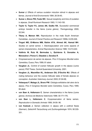 • Sumar J. Effects of various ovulation induction stimuli in alpacas and
llamas. Journal of Arid Environments 1994; 26:39-45.
• Sumar J, Bravo PW, Foote WC. Sexual receptivity and time of ovulation
in alpacas. Small Ruminant Research 1993; 11:143-150.
• Taylor S, Taylor PJ, James AN, Godke RA. Successful commercial
embryo transfer in the llama (Lama glama). Theriogenology 2000;
53:344.
• Tibary A, Memon MA. Reproduction in the male South American
Camelidae. Journal of Camel Practice and Research 1999b; 6:235-248.
• Tingari MD, El-Manna MM, Rahim ATA, Ahmed AK, Hamad MH.
Studies on camel semen. I. Electroejaculation and some aspects of
semen characteristics. Animal Reproduction Science 1986; 12:213-222.
• Valdivia M, Ruiz M, Bermudez L, Quinteros S, Gonzales A,
Manosalva I, Ponce C, Olazabal J, Davalos R.
• Criopreservacion de semen de alpacas. Proc II Congreso Mundial sobre
Camelidos, Cusco, Peru 1999; 81 abstr.
• Vaughan JL. Control of ovarian follicular growth in the alpaca (Lama
pacos). PhD Thesis. Central Queensland University. 2001.
• Vaughan JL, Macmillan KL, Anderson GA, D’Occhio MJ. Effects of
mating behaviour and the ovarian follicular state of female alpacas on
conception. Australian Veterinary Journal; 2003; 81:64-68.
• Velasquez F, Malaga JL, Bravo PW. Citologia exfoliativa del utero de la
alpaca. Proc II Congreso Mundial sobre Camelidos, Cusco, Peru 1999;
84 abstr.
• von Baer A, Hellemann C. Semen characteristics in the llama (Lama
glama). Archivos de Medicina Veterinaria 1998; 30:171-176.
• von Baer L, Hellemann C. Cryopreservation of llama semen.
Reproduction in Domestic Animals 1999; 34:95- 96.
• von Kubicek J. Semen collection in alpaca with a urethral fistula
(German). Zeitschrift Tierzuchtung und Zuchtungsbiologie 1974; 90:335-
351.
151
 