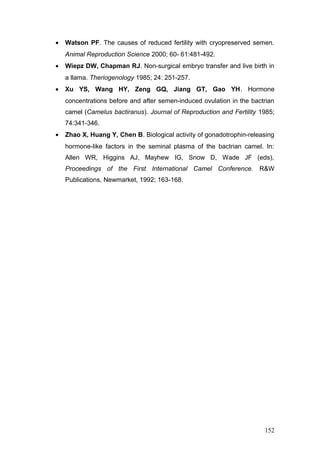 • Watson PF. The causes of reduced fertility with cryopreserved semen.
Animal Reproduction Science 2000; 60- 61:481-492.
• Wiepz DW, Chapman RJ. Non-surgical embryo transfer and live birth in
a llama. Theriogenology 1985; 24: 251-257.
• Xu YS, Wang HY, Zeng GQ, Jiang GT, Gao YH. Hormone
concentrations before and after semen-induced ovulation in the bactrian
camel (Camelus bactiranus). Journal of Reproduction and Fertility 1985;
74:341-346.
• Zhao X, Huang Y, Chen B. Biological activity of gonadotrophin-releasing
hormone-like factors in the seminal plasma of the bactrian camel. In:
Allen WR, Higgins AJ, Mayhew IG, Snow D, Wade JF (eds),
Proceedings of the First International Camel Conference. R&W
Publications, Newmarket, 1992; 163-168.
152
 