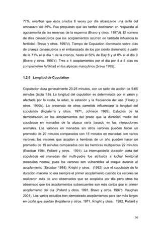 77%, mientras que ésos criados 6 veces por día alcanzaron una tarifa del
embarazo del 59%. Fue propuesto que las tarifas declinaron en respuesta al
agotamiento de las reservas de la esperma (Bravo y otros. 1997d). El número
de días consecutivos que los acoplamientos ocurren en también influencia la
fertilidad (Bravo y otros. 1997d). Tiempo de Copulation disminuido sobre días
de crianza consecutivos y el embarazado de los por ciento disminuido a partir
de la 71% el el día 1 de la crianza, hasta el 50% de Day 8 y el 0% el el día 9
(Bravo y otros. 1997d). Tres a 4 acoplamientos por el día por 4 a 5 días no
comprometen fertilidad en los alpacas masculinos (bravo 1995).
1.2.6 Longitud de Copulation
Copulacion dura generalmente 20-25 minutos, con un radio de acción de 5-65
minutos (tabla 1.6). La longitud del copulation es determinada por el varón y
afectada por la casta, la edad, la estación y la frecuencia del uso (Tibary y
otros. 1999b). La presencia de otros camelids influenciará la longitud del
copulation (Inglaterra y otros. 1971, Johnson 1989). Estudios de la
demostración de los acoplamientos del prado que la duración media del
copulation en manadas de la alpaca varía basado en las interacciones
animales. Los varones en manadas sin otros varones pueden hacer un
promedio de 20 minutos comparados con 15 minutos en manadas con varios
varones; los varones que acoplan a hembras de un año pueden hacer un
promedio de 15 minutos comparados con las hembras multiparous 22 minutos
(Escobar 1984, Pollard y otros. 1991). La interrupción/la duración corta del
copulation en manadas del multi-padre fue atribuida a luchar territorial
masculino normal, pues los varones son vulnerables al ataque durante el
acoplamiento (Escobar 1984). Knight y otros. (1992) que el copulation de la
duración máxima no era siempre el primer acoplamiento cuando los varones se
realizaron más de uno observados que se acoplaba por día pero otros ha
observado que los acoplamientos subsecuentes son más cortos que el primer
acoplamiento del día (Pollard y otros. 1991, Bravo y otros. 1997b, Vaughan
2001). Los varios estudios han demostrado acoplamientos para ser más largos
en otoño que sueltan (Inglaterra y otros. 1971, Knight y otros. 1992, Pollard y
30
 