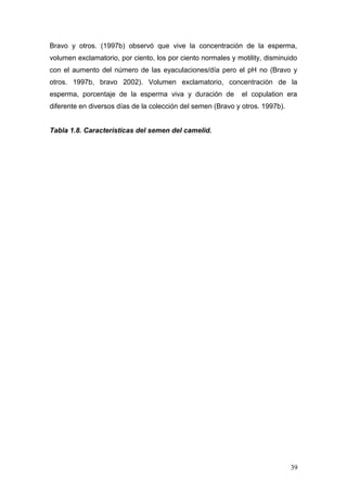 Bravo y otros. (1997b) observó que vive la concentración de la esperma,
volumen exclamatorio, por ciento, los por ciento normales y motility, disminuido
con el aumento del número de las eyaculaciones/día pero el pH no (Bravo y
otros. 1997b, bravo 2002). Volumen exclamatorio, concentración de la
esperma, porcentaje de la esperma viva y duración de el copulation era
diferente en diversos días de la colección del semen (Bravo y otros. 1997b).
Tabla 1.8. Características del semen del camelid.
39
 