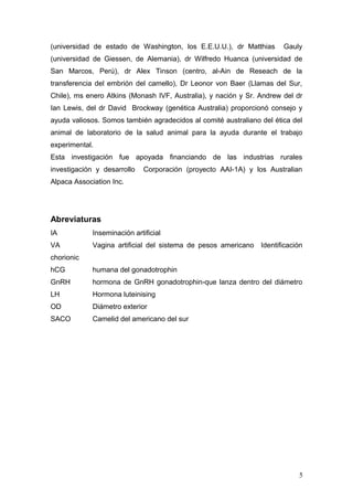 (universidad de estado de Washington, los E.E.U.U.), dr Matthias Gauly
(universidad de Giessen, de Alemania), dr Wilfredo Huanca (universidad de
San Marcos, Perú), dr Alex Tinson (centro, al-Ain de Reseach de la
transferencia del embrión del camello), Dr Leonor von Baer (Llamas del Sur,
Chile), ms enero Atkins (Monash IVF, Australia), y nación y Sr. Andrew del dr
Ian Lewis, del dr David Brockway (genética Australia) proporcionó consejo y
ayuda valiosos. Somos también agradecidos al comité australiano del ética del
animal de laboratorio de la salud animal para la ayuda durante el trabajo
experimental.
Esta investigación fue apoyada financiando de las industrias rurales
investigación y desarrollo Corporación (proyecto AAI-1A) y los Australian
Alpaca Association Inc.
Abreviaturas
IA Inseminación artificial
VA Vagina artificial del sistema de pesos americano Identificación
chorionic
hCG humana del gonadotrophin
GnRH hormona de GnRH gonadotrophin-que lanza dentro del diámetro
LH Hormona luteinising
OD Diámetro exterior
SACO Camelid del americano del sur
5
 