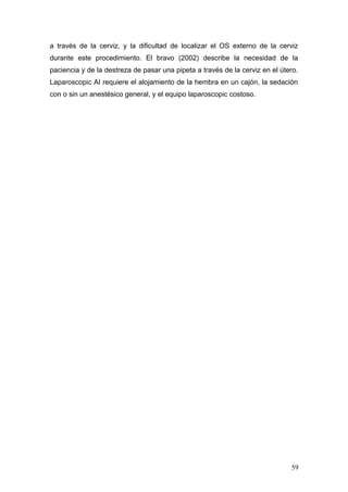 a través de la cerviz, y la dificultad de localizar el OS externo de la cerviz
durante este procedimiento. El bravo (2002) describe la necesidad de la
paciencia y de la destreza de pasar una pipeta a través de la cerviz en el útero.
Laparoscopic AI requiere el alojamiento de la hembra en un cajón, la sedación
con o sin un anestésico general, y el equipo laparoscopic costoso.
59
 