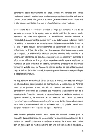generación están relativamente de largo porque los varones son lentos
madurarse sexual y las hembras exhiben una gestación extendida, así que la
crianza convencional da lugar a un aumento genético más lento con respecto a
la otra especie doméstica fibra-que produce tal como ovejas y cabras.
El desarrollo de la inseminación artificial se dirige que aumenta el uso de los
varones superiores de la alpaca pues las dosis múltiples del semen serán
derivadas de cada uno ejaculate. La inseminación artificial reducirá la
necesidad de acoplamientos móviles del `' y por lo tanto para reducir el riesgo
de lesión y de enfermedades transportar-asociadas en varones de la alpaca de
la élite y para reducir perceptiblemente la transmisión del riesgo de la
enfermedad de Johne, de piojos y de otros agentes infecciosos entre granjas
de la alpaca. La inseminación artificial también permitirá más humano y la
importación económica de genotipos superiores de en ultramar y aumenta la
eficacia de difusión de los genotipos superiores de la alpaca alrededor de
Australia. En otras industrias de la fibra, tales como producción de las ovejas
del merino y de la cabra de Angora, la crianza asistida se está utilizando para
mejorar calidad de la fibra más rápidamente que ser de otra manera posible por
el acoplamiento natural.
No hay servicios establecidos del AI por todo el mundo. Las razones incluyen
las dificultades de la investigación de financiamiento y que sostiene en América
latina en el pasado, la dificultad en la colección del semen, el mucoid
característico del semen de la alpaca que imposibilita la adaptación fácil de la
tecnología del AI de otra especie, la característica de la ovulación inducida en
alpacas femeninos, la carencia de las técnicas para definir excelencia
reproductiva en los alpacas masculinos, la carencia de técnicas probadas para
almacenar el semen de la alpaca en forma enfriada o congelada y la dificultad
del paso transcervical de la pipeta de algunas hembras.
Este informe presenta nuevos datos sobre las técnicas usadas para la
colección, la caracterización, la preservación y la inseminación del semen de la
alpaca. La colección constante y confiable de semen de la alpaca era posible
con un mannequin de madera cubierto con una piel bronceada de la alpaca y
7
 