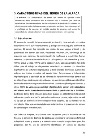 3. CARACTERISTICAS DEL SEMEN DE LA ALPACA
3.1 Introducción
El semen del camelid del americano del sur ha sido caracterizado por varios
laboratorios en el sur y Norteamérica y Europa en una pequeña cantidad de
varones. El semen fue recogido por medio de una vagina artificial, y de
parámetros del semen del color, viscosidad, volumen, pH, porcentaje de la
esperma viva, esperma la concentración, la morfología y la actividad fueron
descritas conjuntamente con la duración del copulation (Lichtenwalner y otros.
1996b, Bravo y otros. 1997a; ver la sección 1.3.2). Estos parámetros han sido
útiles para el trabajo de diagnóstico, detectando a varones con disturbios
significativos de la función reproductiva y de la fertilidad disminuida cuando los
valores son límites normales del exterior bien. Proporcionan la información
importante para la selección de los varones del reproductivo-sonido para el uso
en el AI. Estos parámetros, sin embargo, no son siempre útiles para identificar
fertilidad suboptimal en ganado doméstico tal como toros (Rodriguez Martinez y
otros. 2001). La variación en calidad y fertilidad del semen entre ejaculates
del mismo varón puede también obstaculizar la predicción de la fertilidad.
En trabajo del AI de la rutina en ganados y ovejas, los estándares de la calidad
del semen para la aceptación y el rechazamiento de padres y ejaculates para el
AI se fijan en términos de concentración de la esperma, de su motility y de la
morfología. Hay una necesidad clara de estandardizar el gravamen del semen
en camelids por todo el mundo.
Los métodos simples, económicos son necesarios para la examinación de
fresco y el semen del deshielo del poste para identificar a varones con fertilidad
suboptimal suave y severa y a seleccionarlos o rechazo ejaculates para los
propósitos del AI. Un tal parámetro identificado en semen de bóvidos
3.0 sumarias Las características del semen que definen un ejaculate fueron
establecidas. Estos parámetros eran el volumen (ml), la actividad (por ciento de
esperma que demuestra cualquier tipo de movimiento), la concentración (millones por
el ml), números totales de la esperma en un ejaculate, por ciento vivos, viscosidad, pH
y morfología de la esperma. Un método práctico de gravamen del semen fue
desarrollado. La calidad del semen varió considerablemente en y entre varones.
79
 