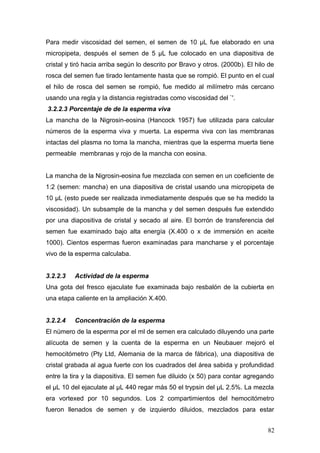 Para medir viscosidad del semen, el semen de 10 μL fue elaborado en una
micropipeta, después el semen de 5 μL fue colocado en una diapositiva de
cristal y tiró hacia arriba según lo descrito por Bravo y otros. (2000b). El hilo de
rosca del semen fue tirado lentamente hasta que se rompió. El punto en el cual
el hilo de rosca del semen se rompió, fue medido al milímetro más cercano
usando una regla y la distancia registradas como viscosidad del `'.
3.2.2.3 Porcentaje de de la esperma viva
La mancha de la Nigrosin-eosina (Hancock 1957) fue utilizada para calcular
números de la esperma viva y muerta. La esperma viva con las membranas
intactas del plasma no toma la mancha, mientras que la esperma muerta tiene
permeable membranas y rojo de la mancha con eosina.
La mancha de la Nigrosin-eosina fue mezclada con semen en un coeficiente de
1:2 (semen: mancha) en una diapositiva de cristal usando una micropipeta de
10 μL (esto puede ser realizada inmediatamente después que se ha medido la
viscosidad). Un subsample de la mancha y del semen después fue extendido
por una diapositiva de cristal y secado al aire. El borrón de transferencia del
semen fue examinado bajo alta energía (X.400 o x de immersión en aceite
1000). Cientos espermas fueron examinadas para mancharse y el porcentaje
vivo de la esperma calculaba.
3.2.2.3 Actividad de la esperma
Una gota del fresco ejaculate fue examinada bajo resbalón de la cubierta en
una etapa caliente en la ampliación X.400.
3.2.2.4 Concentración de la esperma
El número de la esperma por el ml de semen era calculado diluyendo una parte
alícuota de semen y la cuenta de la esperma en un Neubauer mejoró el
hemocitómetro (Pty Ltd, Alemania de la marca de fábrica), una diapositiva de
cristal grabada al agua fuerte con los cuadrados del área sabida y profundidad
entre la tira y la diapositiva. El semen fue diluido (x 50) para contar agregando
el μL 10 del ejaculate al μL 440 regar más 50 el trypsin del μL 2.5%. La mezcla
era vortexed por 10 segundos. Los 2 compartimientos del hemocitómetro
fueron llenados de semen y de izquierdo diluidos, mezclados para estar
82
 