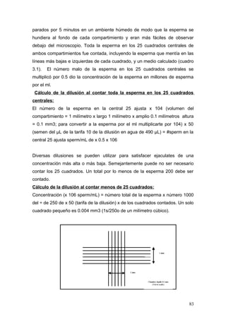 parados por 5 minutos en un ambiente húmedo de modo que la esperma se
hundiera al fondo de cada compartimiento y eran más fáciles de observar
debajo del microscopio. Toda la esperma en los 25 cuadrados centrales de
ambos compartimientos fue contada, incluyendo la esperma que mentía en las
líneas más bajas e izquierdas de cada cuadrado, y un medio calculado (cuadro
3.1). El número malo de la esperma en los 25 cuadrados centrales se
multiplicó por 0.5 dio la concentración de la esperma en millones de esperma
por el ml.
Cálculo de la dilusión al contar toda la esperma en los 25 cuadrados
centrales:
El número de la esperma en la central 25 ajusta x 104 (volumen del
compartimiento = 1 milímetro x largo 1 milímetro x amplio 0.1 milímetros altura
= 0.1 mm3; para convertir a la esperma por el ml multiplicarte por 104) x 50
(semen del μL de la tarifa 10 de la dilusión en agua de 490 μL) = #sperm en la
central 25 ajusta sperm/mL de x 0.5 x 106
Diversas dilusiones se pueden utilizar para satisfacer ejaculates de una
concentración más alta o más baja. Semejantemente puede no ser necesario
contar los 25 cuadrados. Un total por lo menos de la esperma 200 debe ser
contado.
Cálculo de la dilusión al contar menos de 25 cuadrados:
Concentración (x 106 sperm/mL) = número total de la esperma x número 1000
del ÷ de 250 de x 50 (tarifa de la dilusión) x de los cuadrados contados. Un solo
cuadrado pequeño es 0.004 mm3 (1s/250o de un milímetro cúbico).
83
 