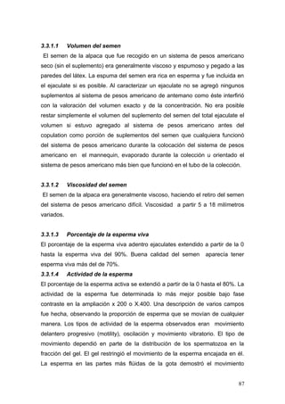 3.3.1.1 Volumen del semen
El semen de la alpaca que fue recogido en un sistema de pesos americano
seco (sin el suplemento) era generalmente viscoso y espumoso y pegado a las
paredes del látex. La espuma del semen era rica en esperma y fue incluida en
el ejaculate si es posible. Al caracterizar un ejaculate no se agregó ningunos
suplementos al sistema de pesos americano de antemano como éste interfirió
con la valoración del volumen exacto y de la concentración. No era posible
restar simplemente el volumen del suplemento del semen del total ejaculate el
volumen si estuvo agregado al sistema de pesos americano antes del
copulation como porción de suplementos del semen que cualquiera funcionó
del sistema de pesos americano durante la colocación del sistema de pesos
americano en el mannequin, evaporado durante la colección u orientado el
sistema de pesos americano más bien que funcionó en el tubo de la colección.
3.3.1.2 Viscosidad del semen
El semen de la alpaca era generalmente viscoso, haciendo el retiro del semen
del sistema de pesos americano difícil. Viscosidad a partir 5 a 18 milímetros
variados.
3.3.1.3 Porcentaje de la esperma viva
El porcentaje de la esperma viva adentro ejaculates extendido a partir de la 0
hasta la esperma viva del 90%. Buena calidad del semen aparecía tener
esperma viva más del de 70%.
3.3.1.4 Actividad de la esperma
El porcentaje de la esperma activa se extendió a partir de la 0 hasta el 80%. La
actividad de la esperma fue determinada lo más mejor posible bajo fase
contraste en la ampliación x 200 o X.400. Una descripción de varios campos
fue hecha, observando la proporción de esperma que se movían de cualquier
manera. Los tipos de actividad de la esperma observados eran movimiento
delantero progresivo (motility), oscilación y movimiento vibratorio. El tipo de
movimiento dependió en parte de la distribución de los spermatozoa en la
fracción del gel. El gel restringió el movimiento de la esperma encajada en él.
La esperma en las partes más flúidas de la gota demostró el movimiento
87
 