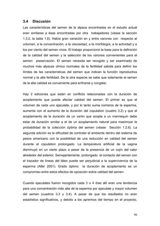 3.4 Discusión
Las características del semen de la alpaca encontradas en el estudio actual
eran similares a ésas encontradas por otra trabajadores (véase la sección
1.3.2, la tabla 1.8). Había gran variación en y entre varones con respecto al
volumen, a la concentración, a la viscosidad, a la morfología, a la actividad y a
los por ciento del semen vivos. El trabajo proporcionó la base para la definición
de la calidad del semen y la selección de los varones convenientes para el
semen preservación. El semen necesita ser recogido y ser examinado de
muchos más alpacas clínico normales de la fertilidad sabida para definir los
límites de las características del semen que indican la función reproductiva
normal y la alta fertilidad. De la otra especie se sabe que solamente el semen
de la alta calidad es conveniente para enfriarse y congelar.
Hay 2 ediciones que están en conflicto relacionadas con la duración de
acoplamiento que puede afectar calidad del semen. El primer es que el
volumen de cada uno ejaculate, y por lo tanto suma números de la esperma,
aumenta con el aumento de la duración del copulation (cuadro 3.2) y que el
acoplamiento de la duración de un varón que acopla a un mannequin debe
estar de duración similar a el de un acoplamiento natural para maximizar la
probabilidad de la colección óptima del semen (véase Sección 1.2.6). La
segunda edición es la dificultad de controlar el ambiente dentro del sistema de
pesos americano con la posibilidad de una reducción en calidad del semen
durante el copulation prolongado. La temperatura artificial de la vagina
disminuyó en un cierto plazo a pesar de la presencia de un cojín del calor
alrededor del exterior. Semejantemente, prolongado el contacto del semen con
el trazador de líneas del látex puede ser perjudicial a la supervivencia de la
esperma (Aller 2001). Grado óptimo la duración de acoplamiento es un
compromiso entre estos efectos de oposición sobre calidad del semen.
Cuando ejaculates fueron recogidos cada 3 o 4 días allí eran una tendencia
para una concentración más alta de la esperma por ejaculate y mayor volumen
del semen (cuadros 3.3 y 3.4). A pesar de que los resultados no eran
estadístico significativos, y debido a los apremios del tiempo en el proyecto,
96
 
