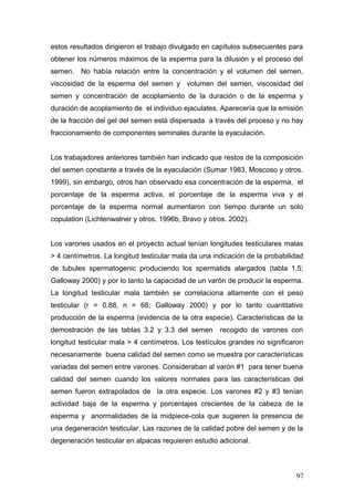 estos resultados dirigieron el trabajo divulgado en capítulos subsecuentes para
obtener los números máximos de la esperma para la dilusión y el proceso del
semen. No había relación entre la concentración y el volumen del semen,
viscosidad de la esperma del semen y volumen del semen, viscosidad del
semen y concentración de acoplamiento de la duración o de la esperma y
duración de acoplamiento de el individuo ejaculates. Aparecería que la emisión
de la fracción del gel del semen está dispersada a través del proceso y no hay
fraccionamiento de componentes seminales durante la eyaculación.
Los trabajadores anteriores también han indicado que restos de la composición
del semen constante a través de la eyaculación (Sumar 1983, Moscoso y otros.
1999), sin embargo, otros han observado esa concentración de la esperma, el
porcentaje de la esperma activa, el porcentaje de la esperma viva y el
porcentaje de la esperma normal aumentaron con tiempo durante un solo
copulation (Lichtenwalner y otros. 1996b, Bravo y otros. 2002).
Los varones usados en el proyecto actual tenían longitudes testiculares malas
> 4 centímetros. La longitud testicular mala da una indicación de la probabilidad
de tubules spermatogenic produciendo los spermatids alargados (tabla 1.5;
Galloway 2000) y por lo tanto la capacidad de un varón de producir la esperma.
La longitud testicular mala también se correlaciona altamente con el peso
testicular (r = 0.88, n = 68; Galloway 2000) y por lo tanto cuantitativo
producción de la esperma (evidencia de la otra especie). Características de la
demostración de las tablas 3.2 y 3.3 del semen recogido de varones con
longitud testicular mala > 4 centímetros. Los testículos grandes no significaron
necesariamente buena calidad del semen como se muestra por características
variadas del semen entre varones. Consideraban al varón #1 para tener buena
calidad del semen cuando los valores normales para las características del
semen fueron extrapolados de la otra especie. Los varones #2 y #3 tenían
actividad baja de la esperma y porcentajes crecientes de la cabeza de la
esperma y anormalidades de la midpiece-cola que sugieren la presencia de
una degeneración testicular. Las razones de la calidad pobre del semen y de la
degeneración testicular en alpacas requieren estudio adicional.
97
 