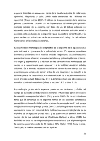 esperma descritas en alpacas en gama de la literatura de diez de millares de
sperm/mL (Raymundo y otros. 2000) hasta centenares de millones de
sperm/mL (Bravo y otros. 2002). El cálculo de la concentración de la esperma
permite cuantificable dilusión con los suplementos del semen para producir
números sabidos de la esperma por dosis del AI. El trabajo adicional es
requerido para definir las influencias de la altitud, estación, nutrición, edad y
genética en la producción de la esperma y para ejaculate la concentración, y la
gama de las concentraciones de la esperma encontró debajo de del sudeste
Condiciones ambientales australianas.
La examinación morfológica de diagnóstico de la esperma de la alpaca da una
guía adicional a gravamen de la calidad del semen. En alpacas masculinos
normales y anormales en el material limitado disponibles, las anormalidades
predominantes en el semen eran cabezas tailless y gotita citoplásmica próxima.
Su origen y significación y la relación de las características morfológicas del
semen a la conveniencia para procesar y a la fertilidad requieren estudio
adicional. Es a menudo necesario examinar el semen durante tiempo con las
examinaciones seriales del semen antes de una diagnosis y su relación a la
fertilidad puede ser determinada. Las anormalidades de la esperma observadas
en el proyecto actual (tablas 3.2, 3.4 y 3.5) también han sido observadas en
camelids por otros trabajadores (véase la sección 1.4.2, la tabla 1.11).
La morfología gruesa de la esperma puede ser un parámetro confiable del
campo de ejaculate calidad porque es lo menos influenciado por el proceso de
la colección o congelar-deshelando (Perry y otros. 2002). Se ha encontrado en
toros que el porcentaje de la esperma normal en un ejaculate correlaciona
perceptiblemente con fertilidad en las pruebas de pre-acoplamiento y el semen
congelado-deshelado (Phillips y otros. 2001). La morfología de la esperma viva
correlaciona mejor con potencial de la fertilidad que con morfología total de la
esperma de un ejaculate (Hafez 1993) y se puede utilizar eliminar toros con
semen de la mal calidad para AI (Rodriguez-Martinez y otros. 2001). La
fertilidad en toros no se compromete generalmente hasta que el porcentaje de
la esperma anormal excede de 20 hasta el 30% (Hafez 1993, Perry y otros.
2002) pero el nivel es desconocidos en alpacas.
99
 