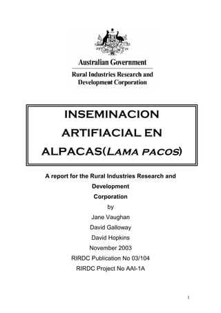 A report for the Rural Industries Research and
Development
Corporation
by
Jane Vaughan
David Galloway
David Hopkins
November 2003
RIRDC Publication No 03/104
RIRDC Project No AAI-1A
1
INSEMINACION
ARTIFIACIAL EN
ALPACAS(Lama pacos)
 