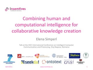Combining human and
         computational intelligence for
        collaborative knowledge creation
                                Elena Simperl
            Talk at the IEEE International Conference on Intelligent Computer
                  Communication and Processing, Cluj-Napoca, Romania




8/27/2011                            www.insemtives.eu                          1
 